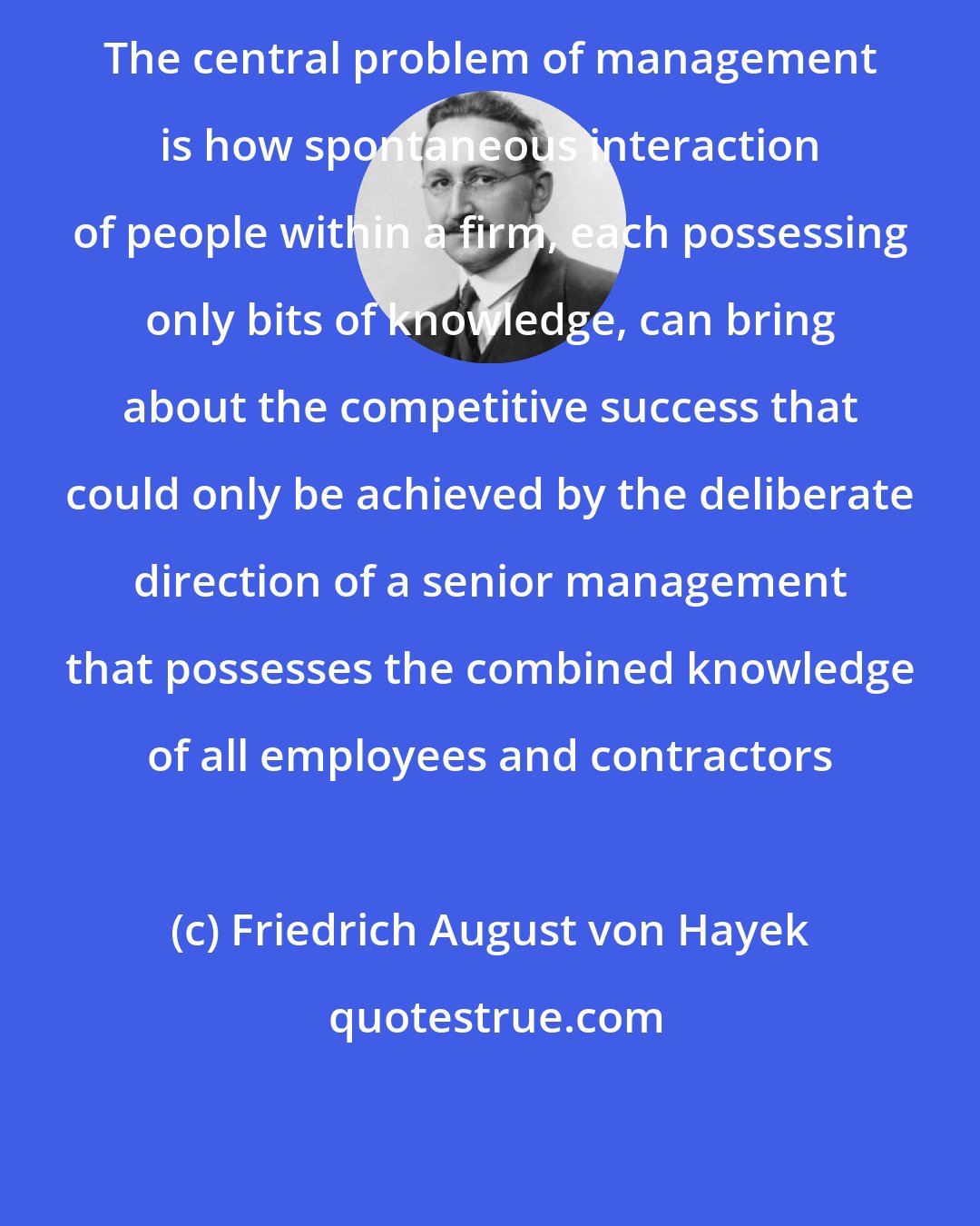Friedrich August von Hayek: The central problem of management is how spontaneous interaction of people within a firm, each possessing only bits of knowledge, can bring about the competitive success that could only be achieved by the deliberate direction of a senior management that possesses the combined knowledge of all employees and contractors