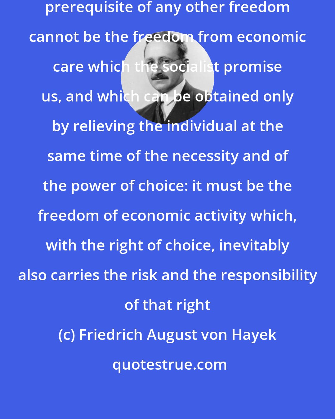 Friedrich August von Hayek: The economic freedom which is the prerequisite of any other freedom cannot be the freedom from economic care which the socialist promise us, and which can be obtained only by relieving the individual at the same time of the necessity and of the power of choice: it must be the freedom of economic activity which, with the right of choice, inevitably also carries the risk and the responsibility of that right