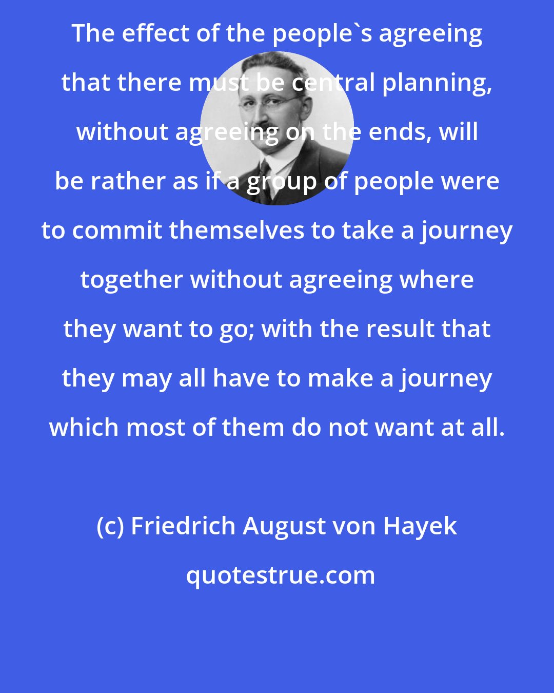 Friedrich August von Hayek: The effect of the people's agreeing that there must be central planning, without agreeing on the ends, will be rather as if a group of people were to commit themselves to take a journey together without agreeing where they want to go; with the result that they may all have to make a journey which most of them do not want at all.