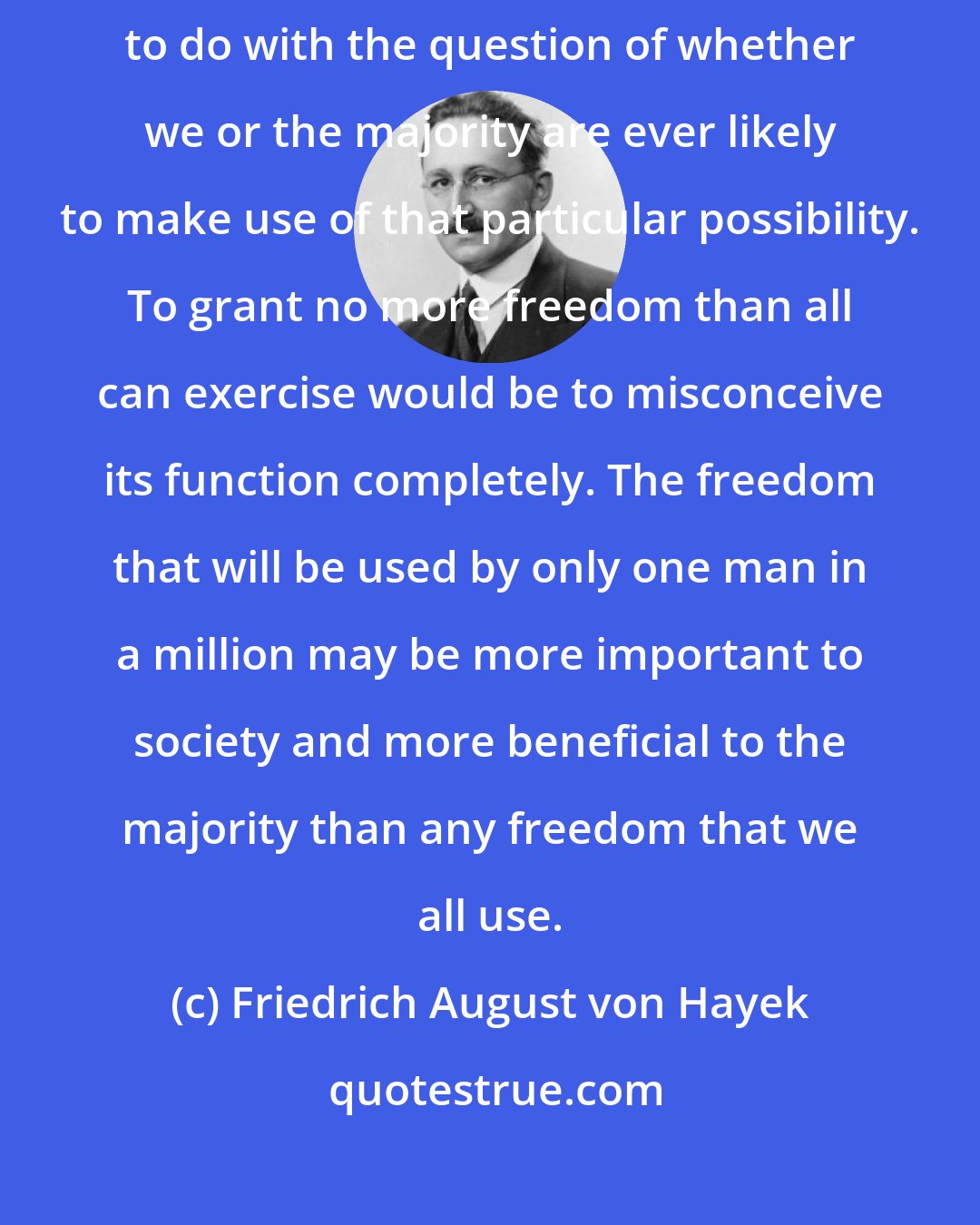 Friedrich August von Hayek: The importance of our being free to do a particular thing has nothing to do with the question of whether we or the majority are ever likely to make use of that particular possibility. To grant no more freedom than all can exercise would be to misconceive its function completely. The freedom that will be used by only one man in a million may be more important to society and more beneficial to the majority than any freedom that we all use.