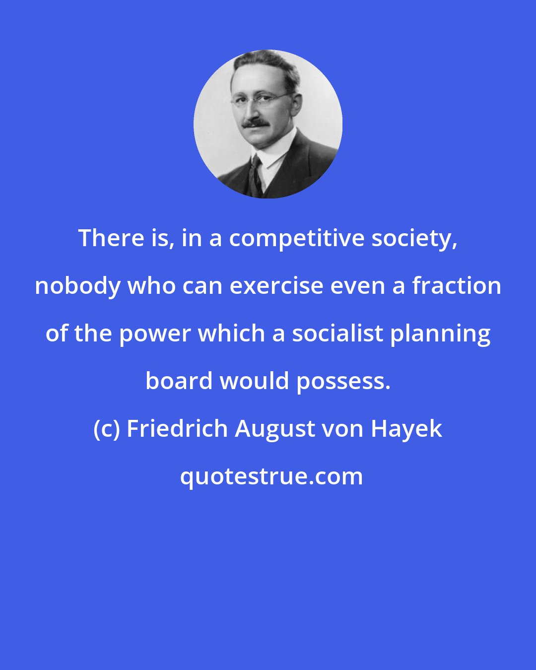 Friedrich August von Hayek: There is, in a competitive society, nobody who can exercise even a fraction of the power which a socialist planning board would possess.