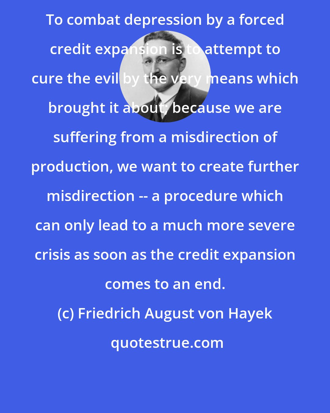 Friedrich August von Hayek: To combat depression by a forced credit expansion is to attempt to cure the evil by the very means which brought it about; because we are suffering from a misdirection of production, we want to create further misdirection -- a procedure which can only lead to a much more severe crisis as soon as the credit expansion comes to an end.