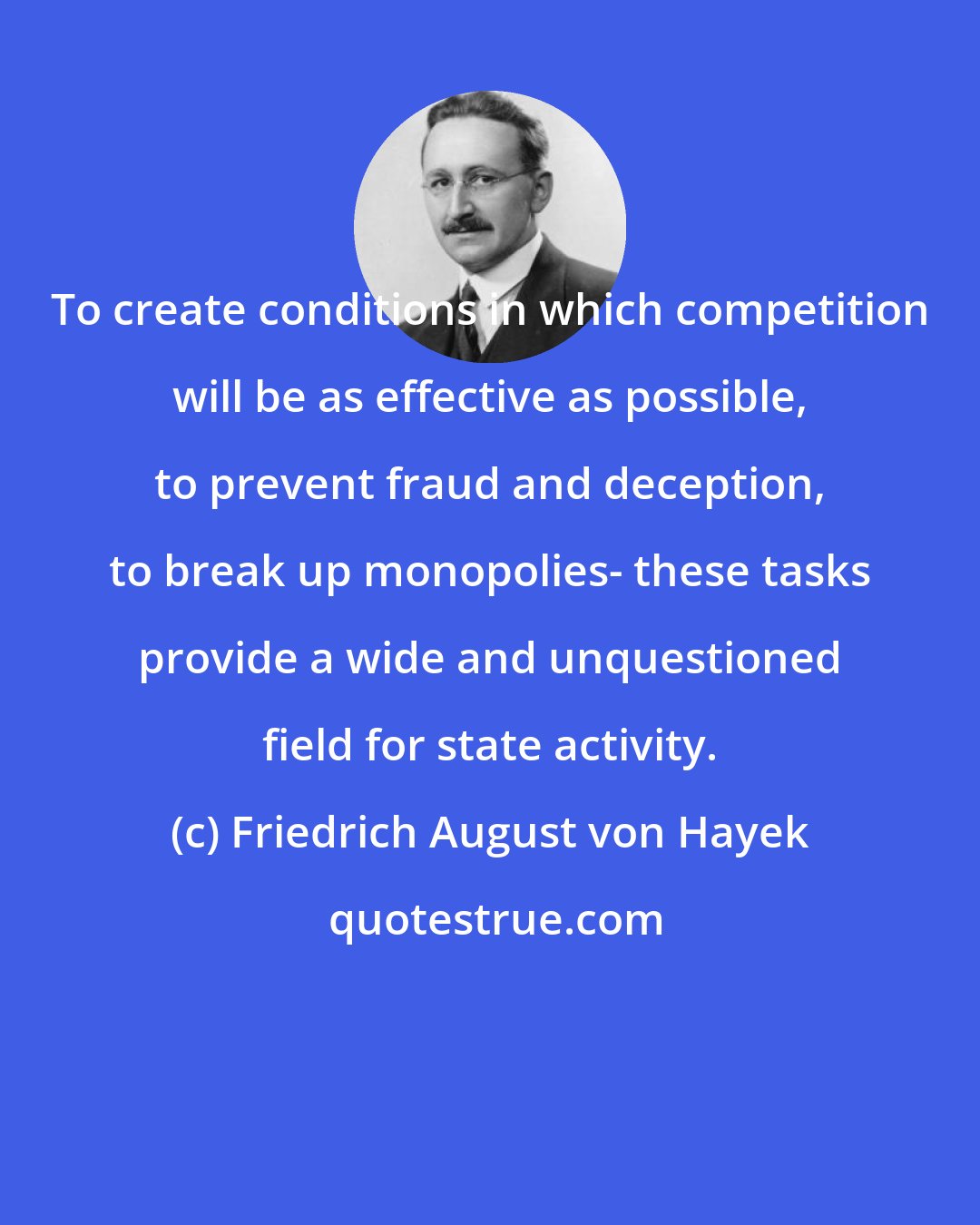 Friedrich August von Hayek: To create conditions in which competition will be as effective as possible, to prevent fraud and deception, to break up monopolies- these tasks provide a wide and unquestioned field for state activity.