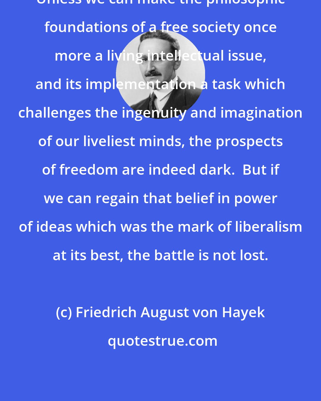 Friedrich August von Hayek: Unless we can make the philosophic foundations of a free society once more a living intellectual issue, and its implementation a task which challenges the ingenuity and imagination of our liveliest minds, the prospects of freedom are indeed dark.  But if we can regain that belief in power of ideas which was the mark of liberalism at its best, the battle is not lost.