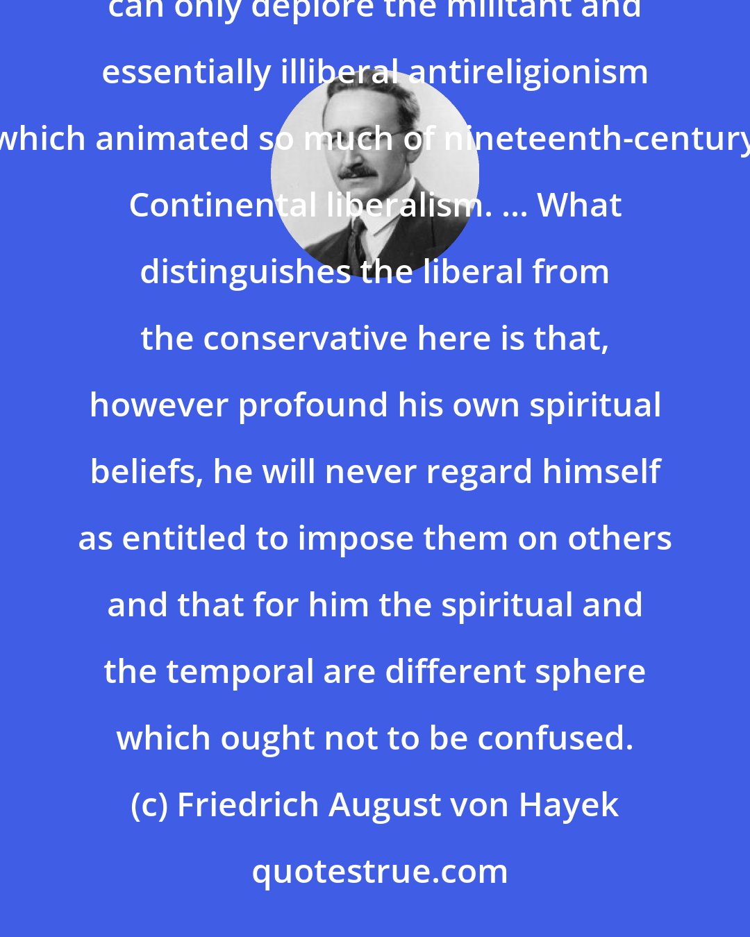 Friedrich August von Hayek: Unlike the rationalism of the French Revolution, true liberalism has no quarrel with religion, and I can only deplore the militant and essentially illiberal antireligionism which animated so much of nineteenth-century Continental liberalism. ... What distinguishes the liberal from the conservative here is that, however profound his own spiritual beliefs, he will never regard himself as entitled to impose them on others and that for him the spiritual and the temporal are different sphere which ought not to be confused.