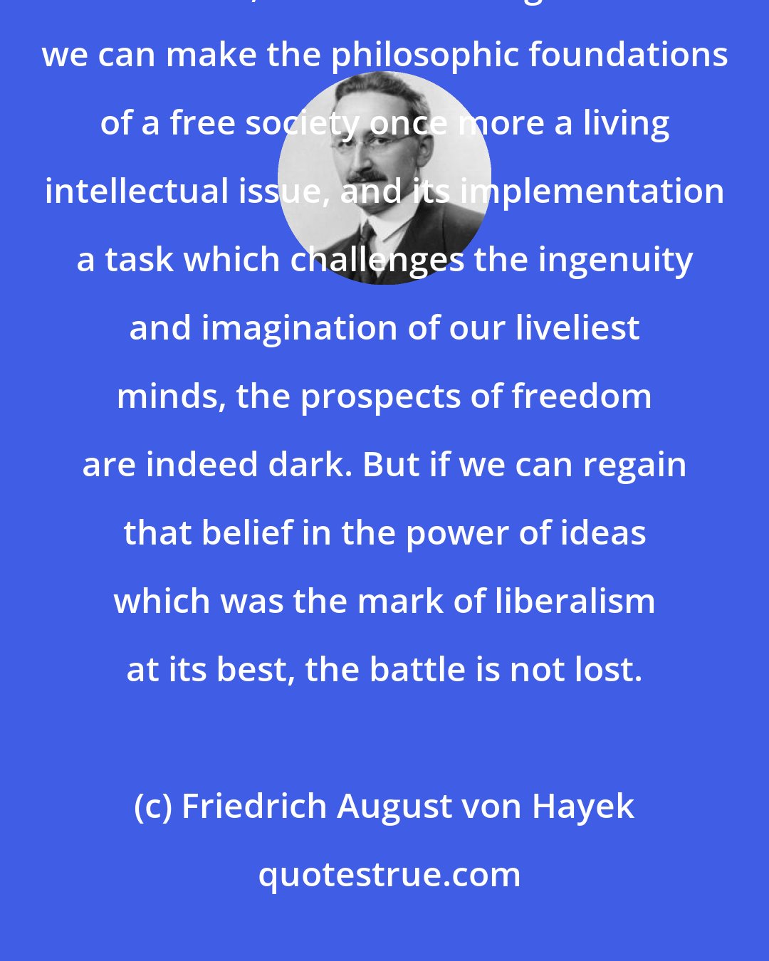 Friedrich August von Hayek: We must make the building of a free society once more an intellectual adventure, a deed of courage. Unless we can make the philosophic foundations of a free society once more a living intellectual issue, and its implementation a task which challenges the ingenuity and imagination of our liveliest minds, the prospects of freedom are indeed dark. But if we can regain that belief in the power of ideas which was the mark of liberalism at its best, the battle is not lost.