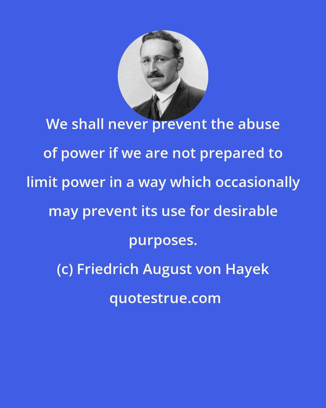 Friedrich August von Hayek: We shall never prevent the abuse of power if we are not prepared to limit power in a way which occasionally may prevent its use for desirable purposes.