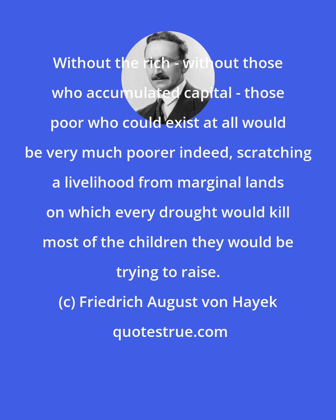 Friedrich August von Hayek: Without the rich - without those who accumulated capital - those poor who could exist at all would be very much poorer indeed, scratching a livelihood from marginal lands on which every drought would kill most of the children they would be trying to raise.