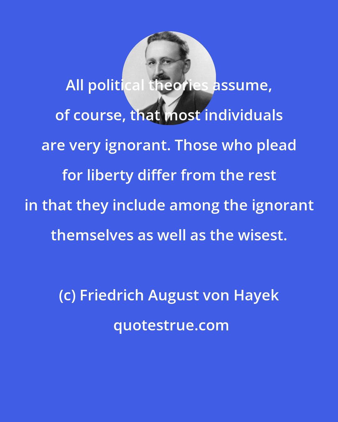 Friedrich August von Hayek: All political theories assume, of course, that most individuals are very ignorant. Those who plead for liberty differ from the rest in that they include among the ignorant themselves as well as the wisest.