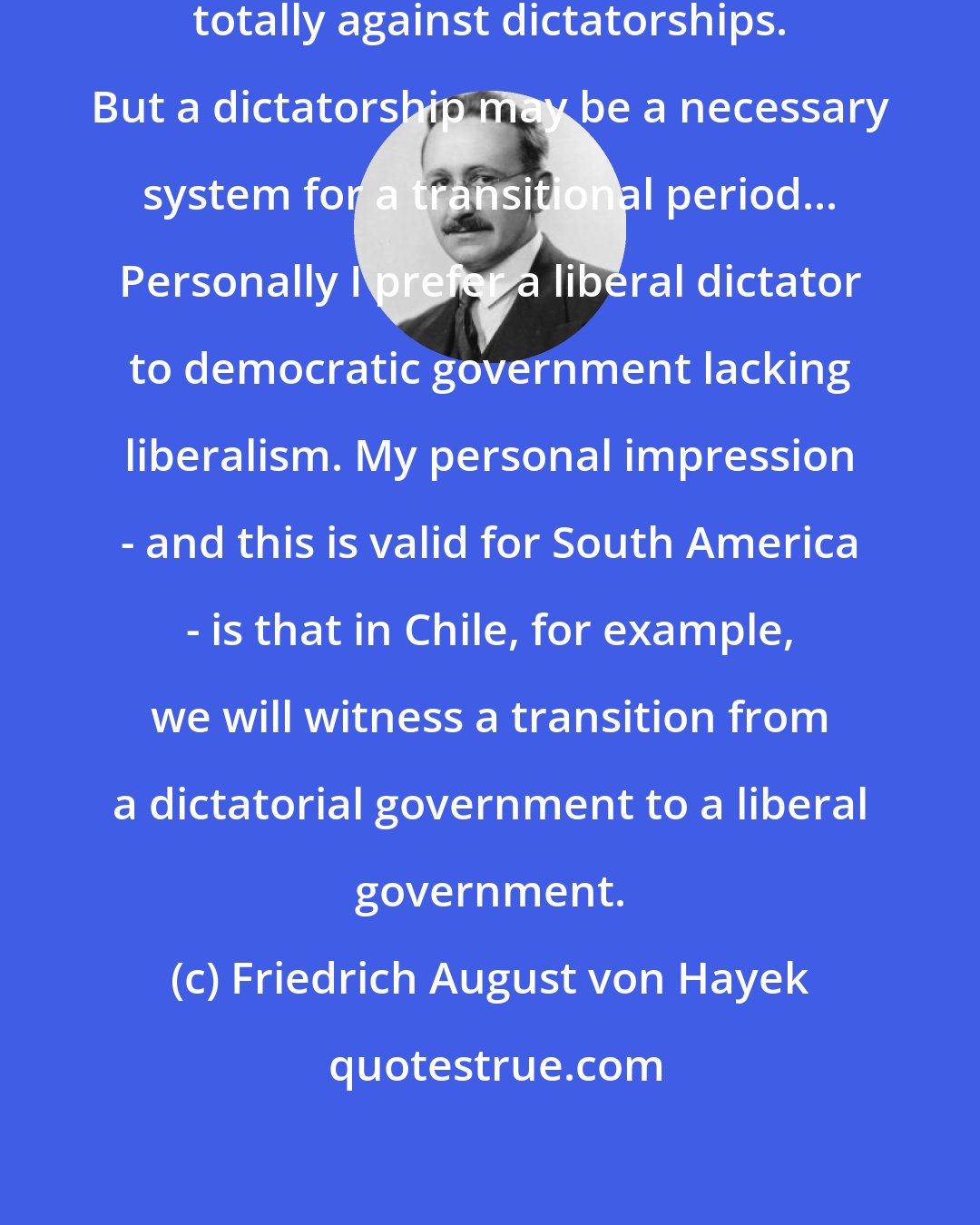 Friedrich August von Hayek: As long-term institutions, I am totally against dictatorships. But a dictatorship may be a necessary system for a transitional period... Personally I prefer a liberal dictator to democratic government lacking liberalism. My personal impression - and this is valid for South America - is that in Chile, for example, we will witness a transition from a dictatorial government to a liberal government.