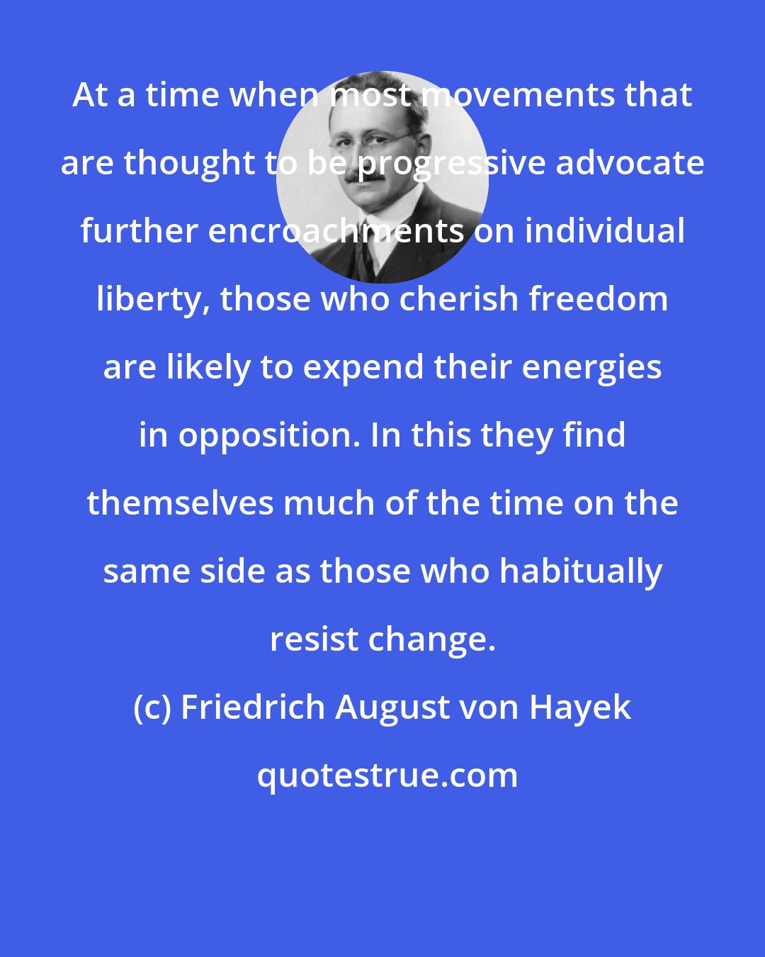 Friedrich August von Hayek: At a time when most movements that are thought to be progressive advocate further encroachments on individual liberty, those who cherish freedom are likely to expend their energies in opposition. In this they find themselves much of the time on the same side as those who habitually resist change.