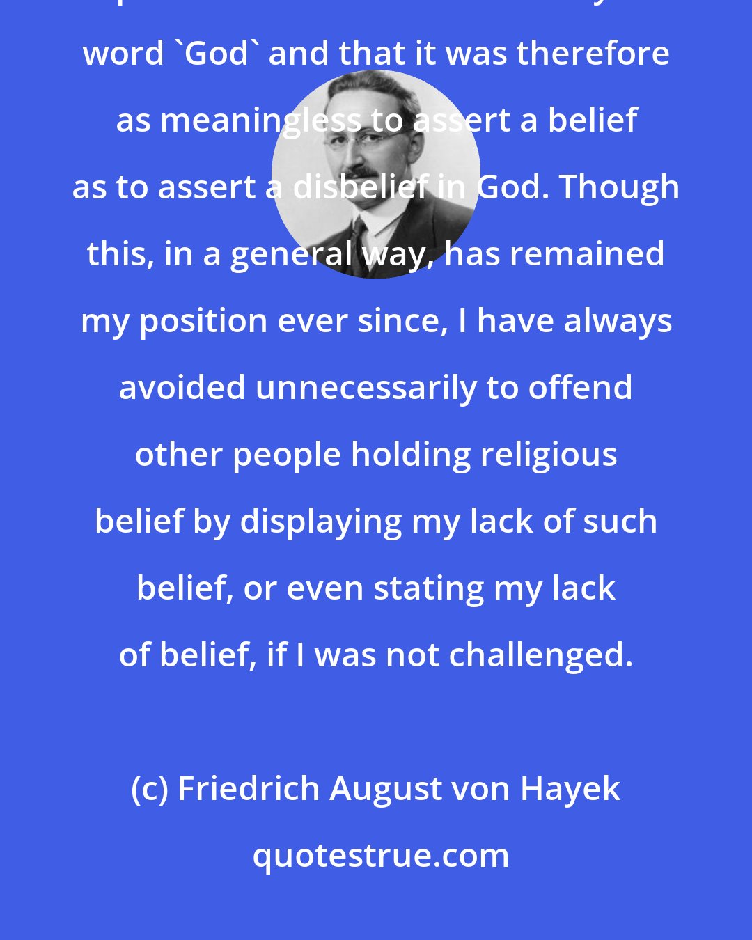 Friedrich August von Hayek: By the age of fifteen, I had convinced myself that nobody could give a reasonable explanation of what he meant by the word 'God' and that it was therefore as meaningless to assert a belief as to assert a disbelief in God. Though this, in a general way, has remained my position ever since, I have always avoided unnecessarily to offend other people holding religious belief by displaying my lack of such belief, or even stating my lack of belief, if I was not challenged.