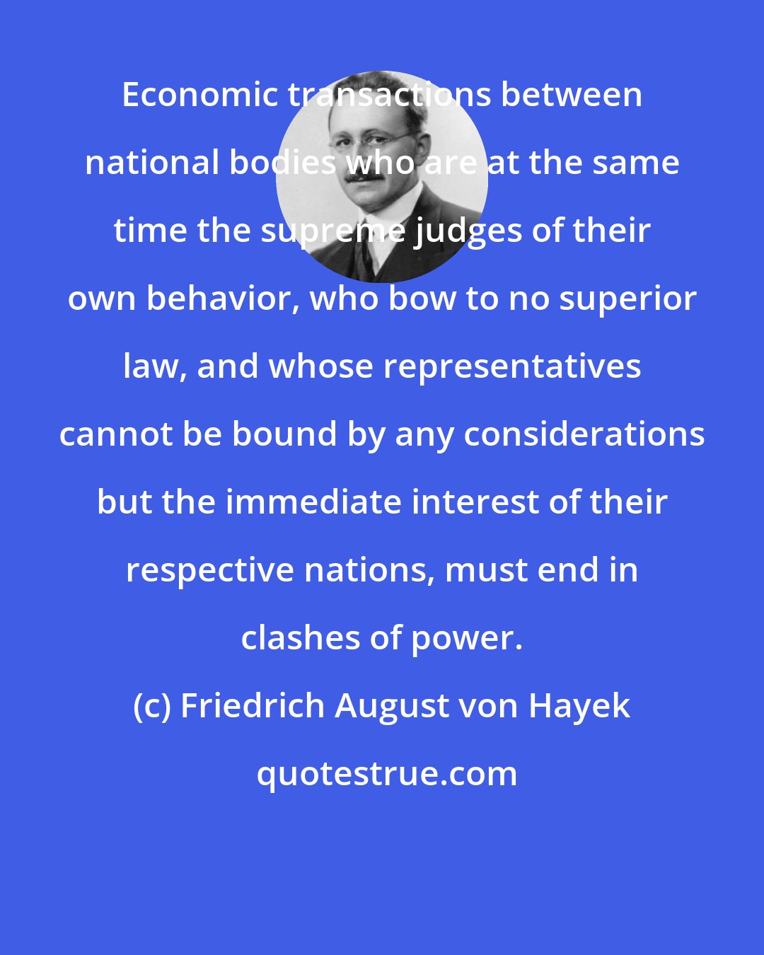 Friedrich August von Hayek: Economic transactions between national bodies who are at the same time the supreme judges of their own behavior, who bow to no superior law, and whose representatives cannot be bound by any considerations but the immediate interest of their respective nations, must end in clashes of power.