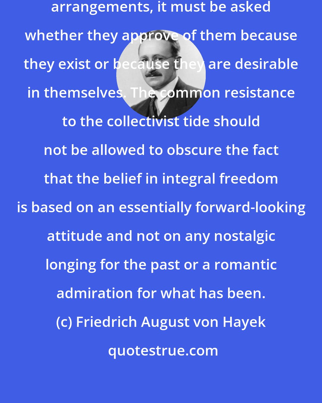 Friedrich August von Hayek: Even when men approve of the same arrangements, it must be asked whether they approve of them because they exist or because they are desirable in themselves. The common resistance to the collectivist tide should not be allowed to obscure the fact that the belief in integral freedom is based on an essentially forward-looking attitude and not on any nostalgic longing for the past or a romantic admiration for what has been.