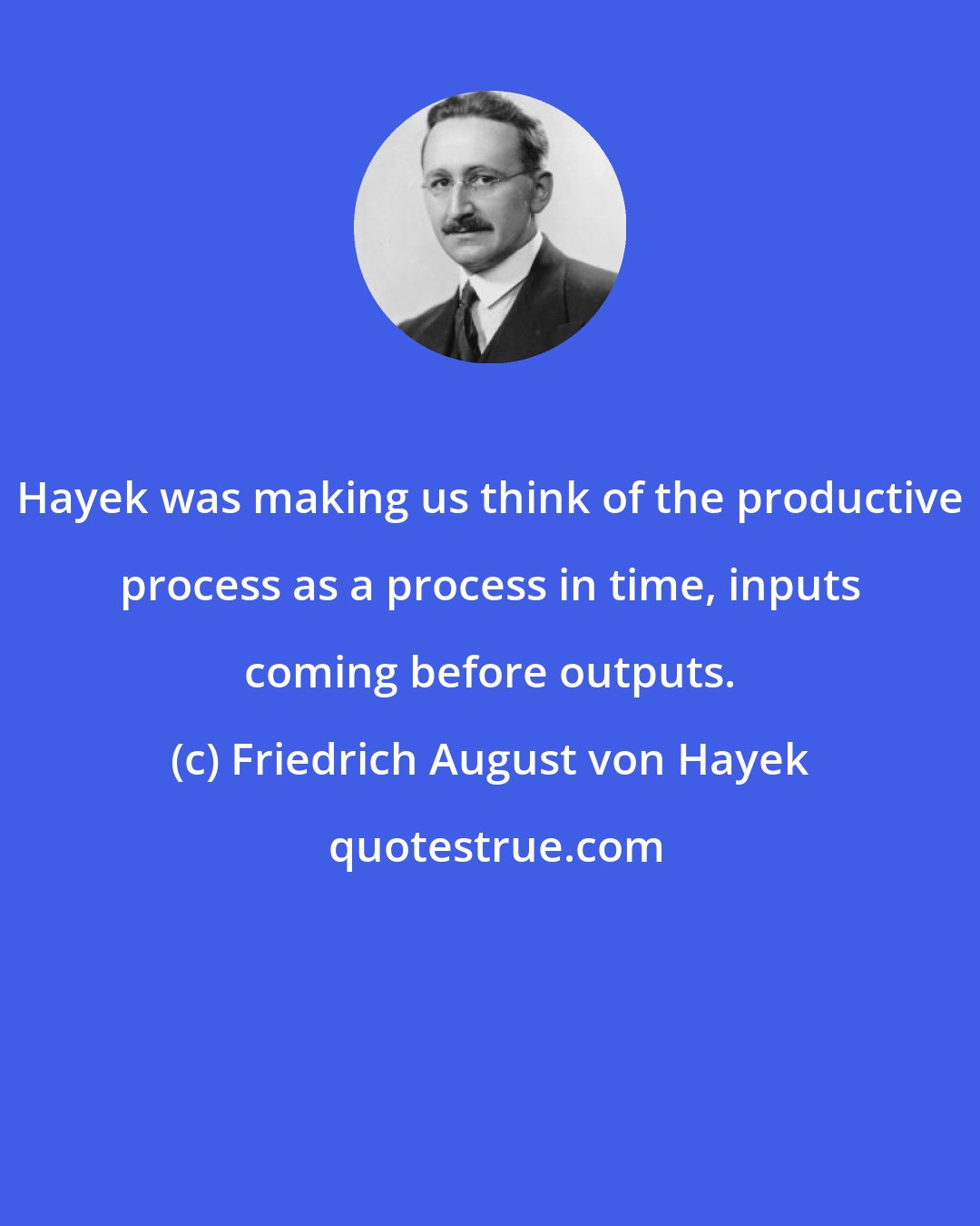 Friedrich August von Hayek: Hayek was making us think of the productive process as a process in time, inputs coming before outputs.
