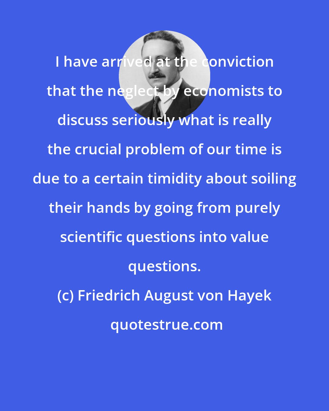 Friedrich August von Hayek: I have arrived at the conviction that the neglect by economists to discuss seriously what is really the crucial problem of our time is due to a certain timidity about soiling their hands by going from purely scientific questions into value questions.