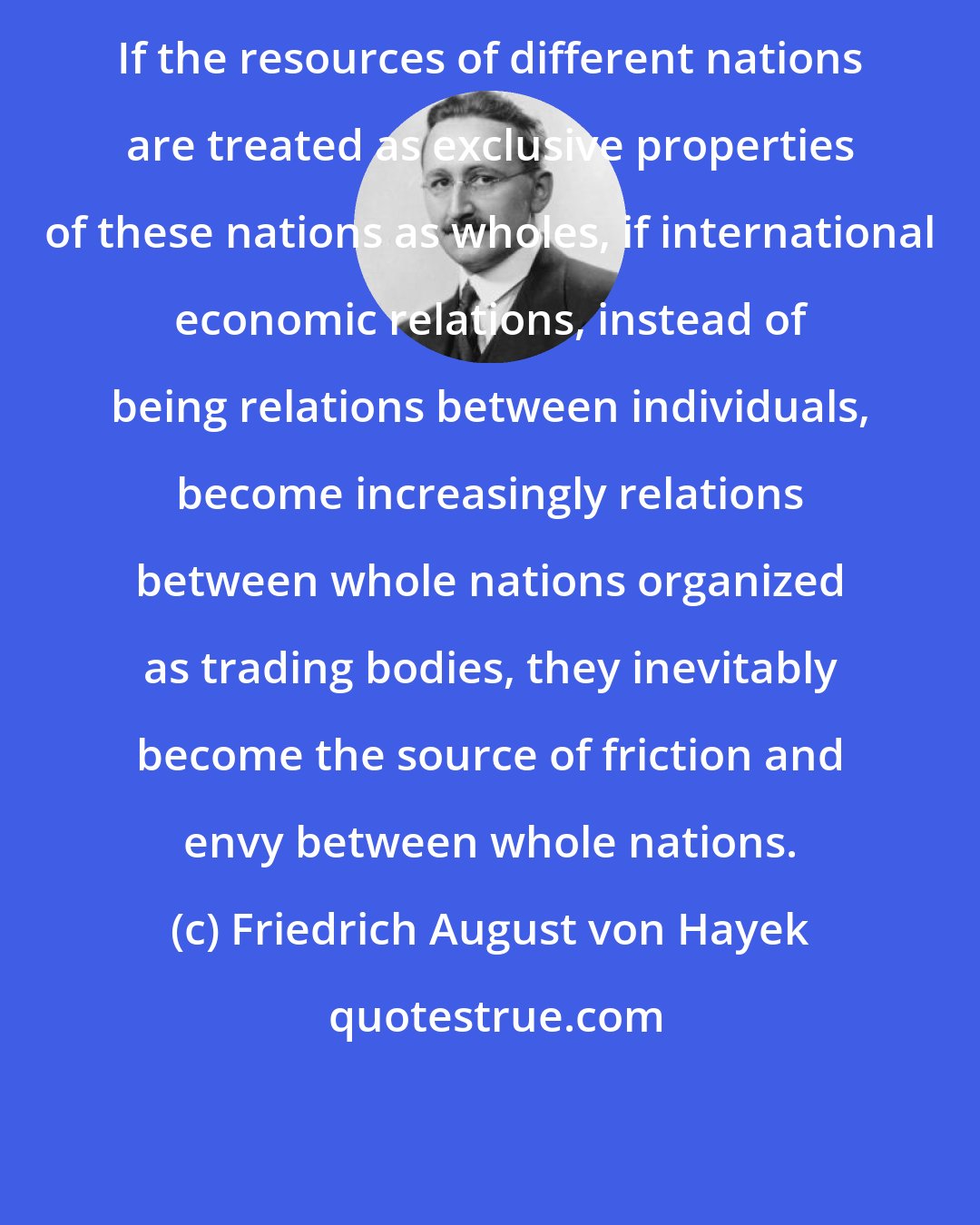 Friedrich August von Hayek: If the resources of different nations are treated as exclusive properties of these nations as wholes, if international economic relations, instead of being relations between individuals, become increasingly relations between whole nations organized as trading bodies, they inevitably become the source of friction and envy between whole nations.