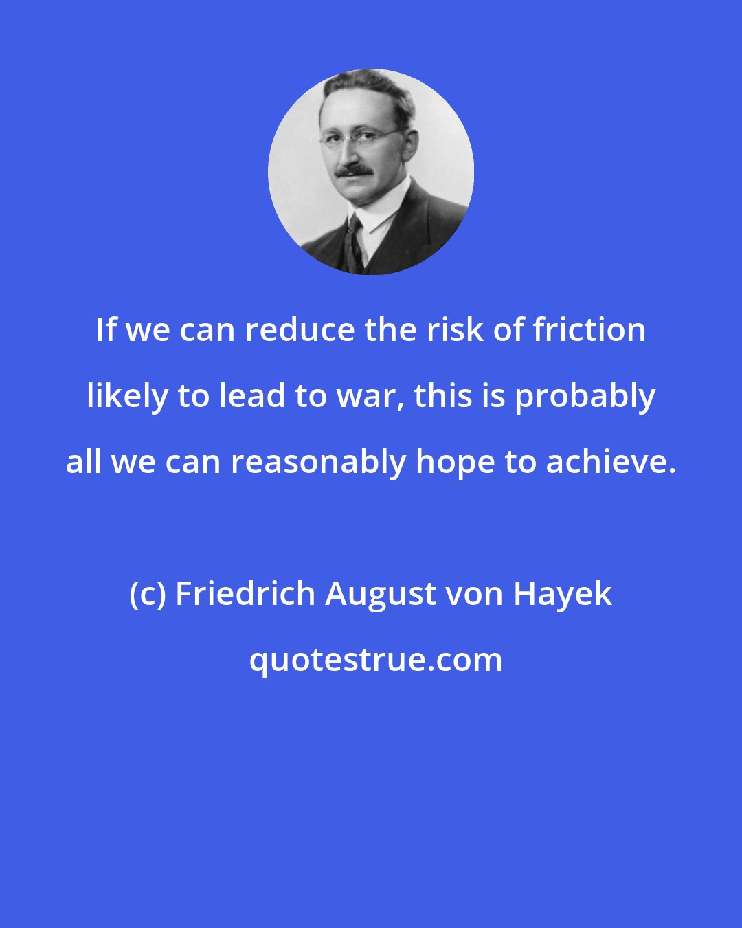 Friedrich August von Hayek: If we can reduce the risk of friction likely to lead to war, this is probably all we can reasonably hope to achieve.