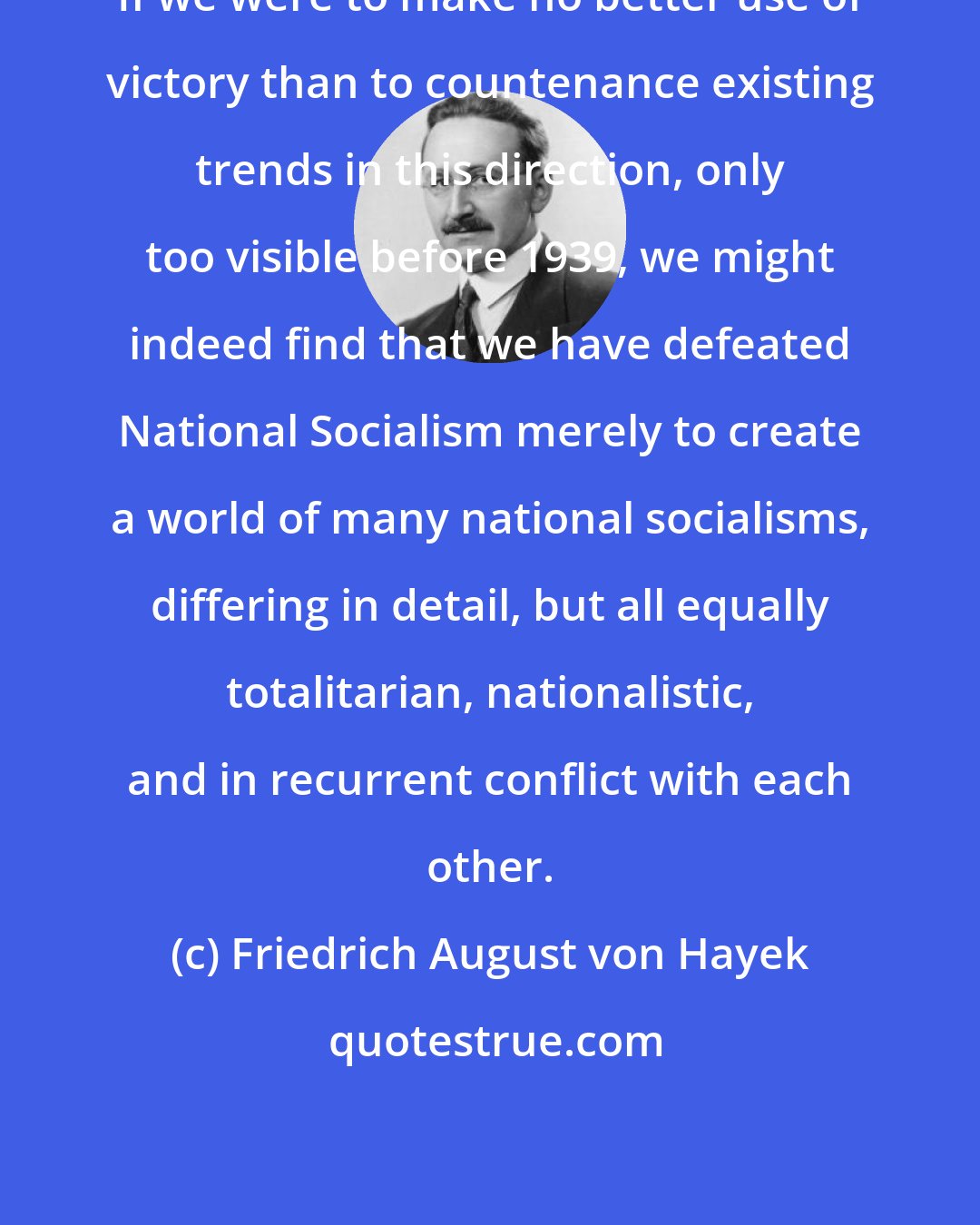 Friedrich August von Hayek: If we were to make no better use of victory than to countenance existing trends in this direction, only too visible before 1939, we might indeed find that we have defeated National Socialism merely to create a world of many national socialisms, differing in detail, but all equally totalitarian, nationalistic, and in recurrent conflict with each other.