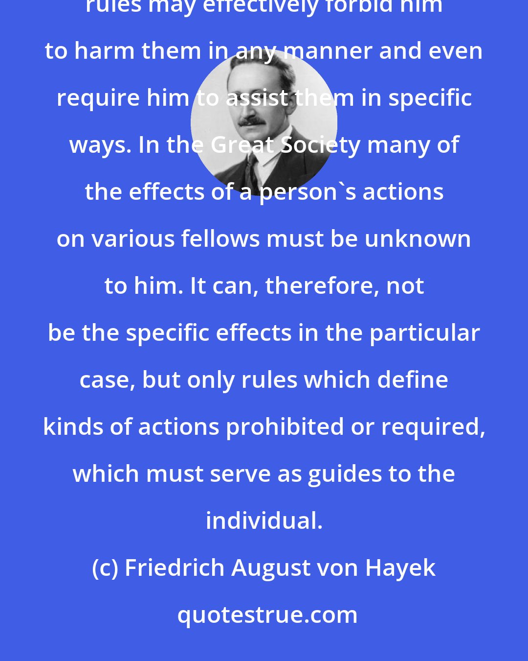 Friedrich August von Hayek: In the Small group the individual can know the effects of his actions on his several fellows, and the rules may effectively forbid him to harm them in any manner and even require him to assist them in specific ways. In the Great Society many of the effects of a person's actions on various fellows must be unknown to him. It can, therefore, not be the specific effects in the particular case, but only rules which define kinds of actions prohibited or required, which must serve as guides to the individual.