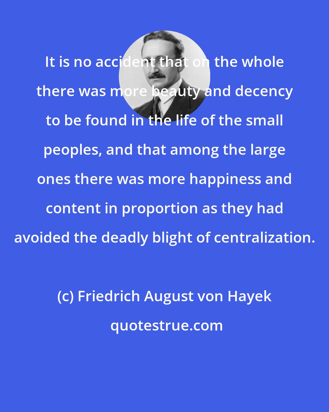 Friedrich August von Hayek: It is no accident that on the whole there was more beauty and decency to be found in the life of the small peoples, and that among the large ones there was more happiness and content in proportion as they had avoided the deadly blight of centralization.