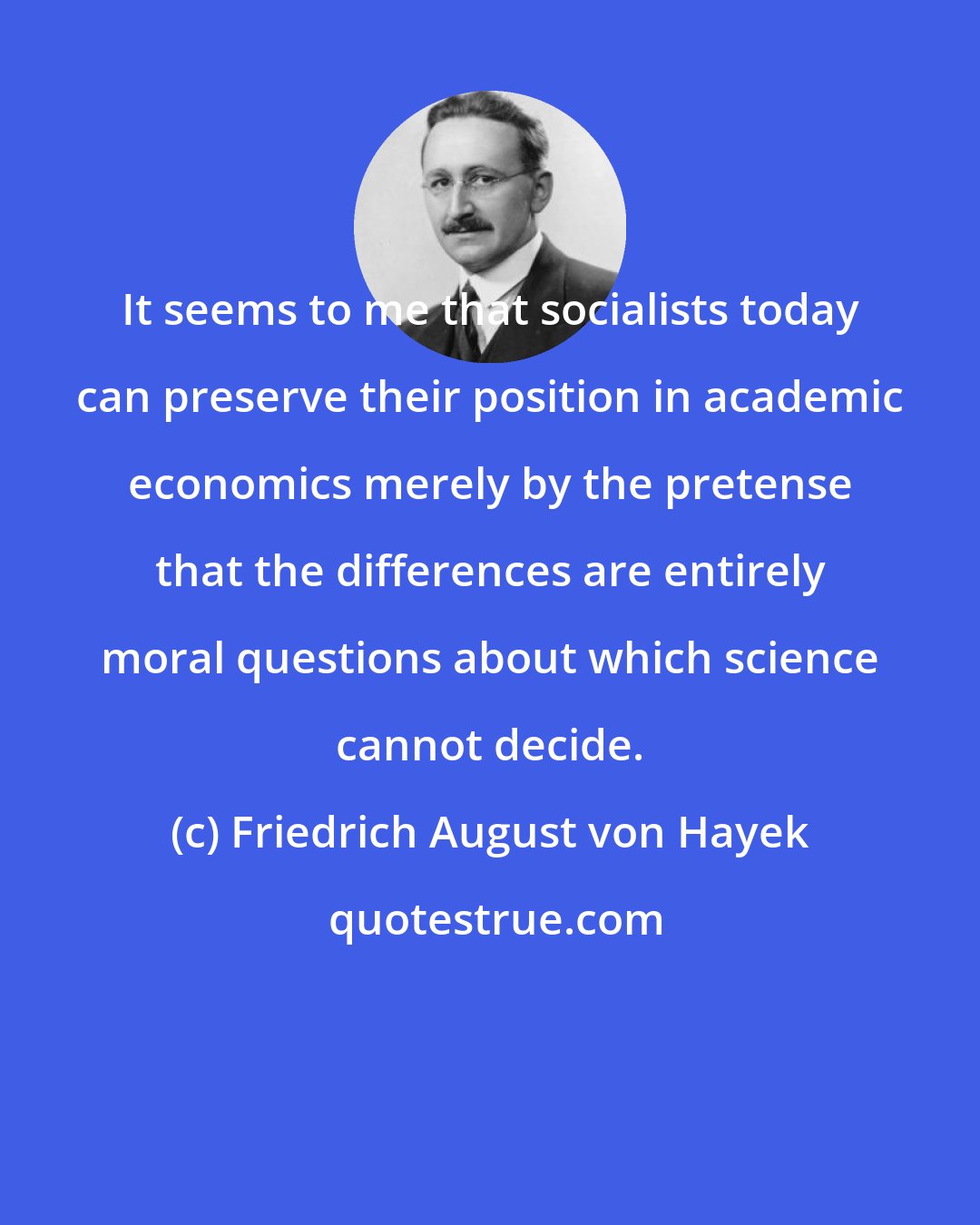 Friedrich August von Hayek: It seems to me that socialists today can preserve their position in academic economics merely by the pretense that the differences are entirely moral questions about which science cannot decide.