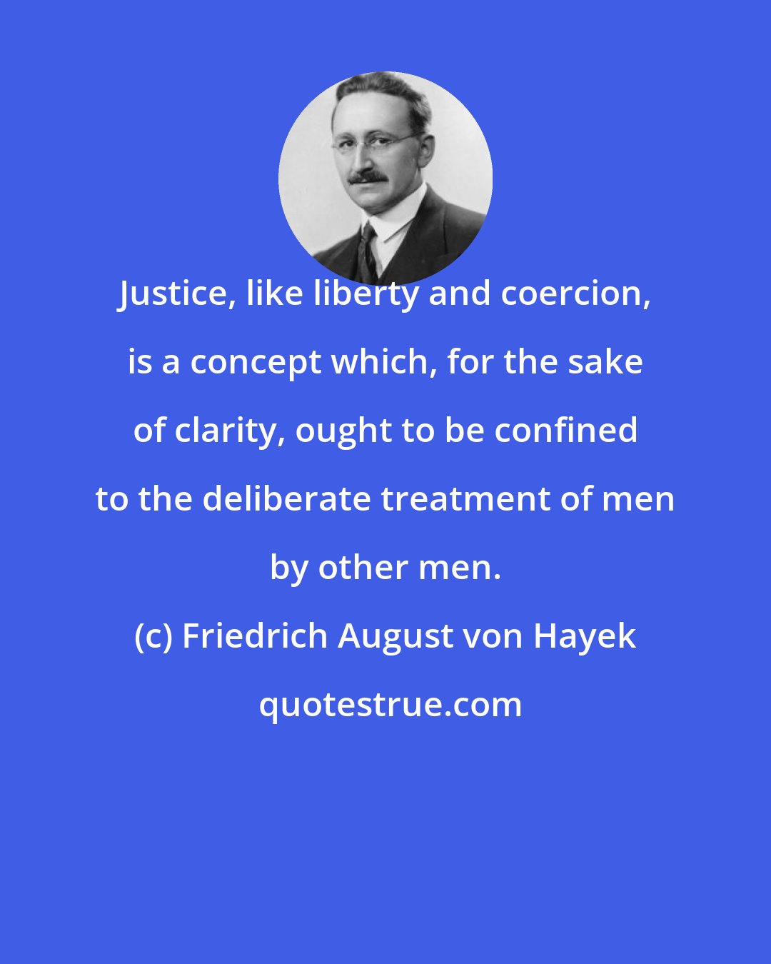 Friedrich August von Hayek: Justice, like liberty and coercion, is a concept which, for the sake of clarity, ought to be confined to the deliberate treatment of men by other men.