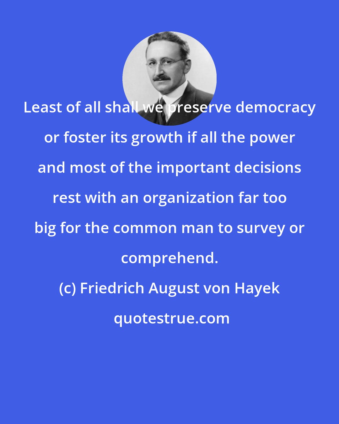 Friedrich August von Hayek: Least of all shall we preserve democracy or foster its growth if all the power and most of the important decisions rest with an organization far too big for the common man to survey or comprehend.