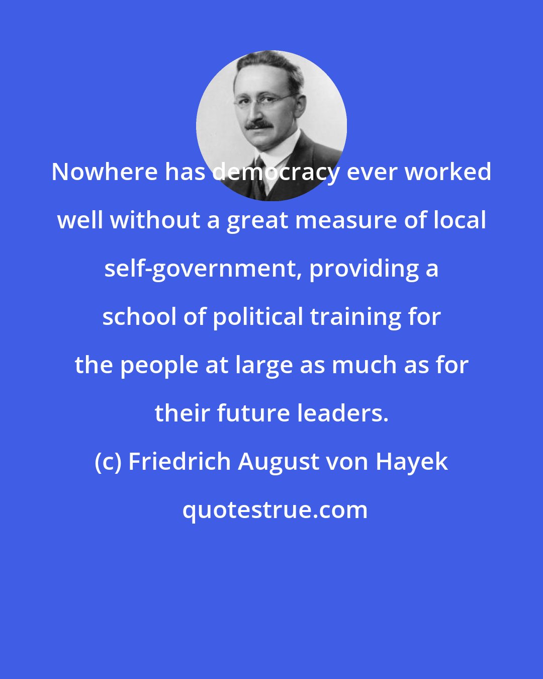 Friedrich August von Hayek: Nowhere has democracy ever worked well without a great measure of local self-government, providing a school of political training for the people at large as much as for their future leaders.