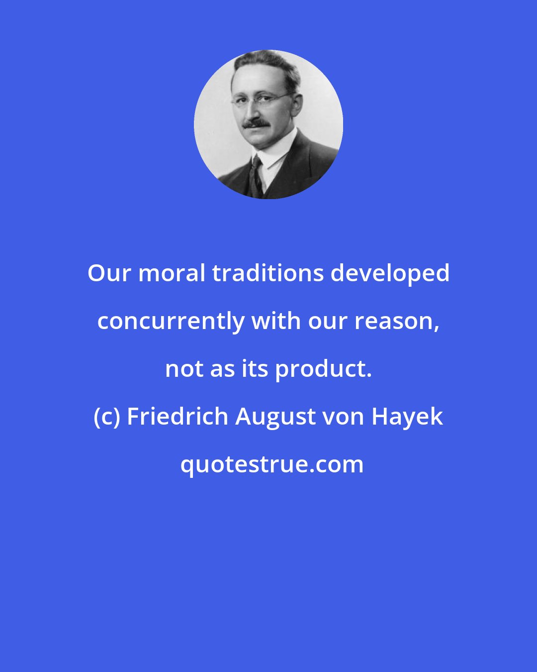 Friedrich August von Hayek: Our moral traditions developed concurrently with our reason, not as its product.