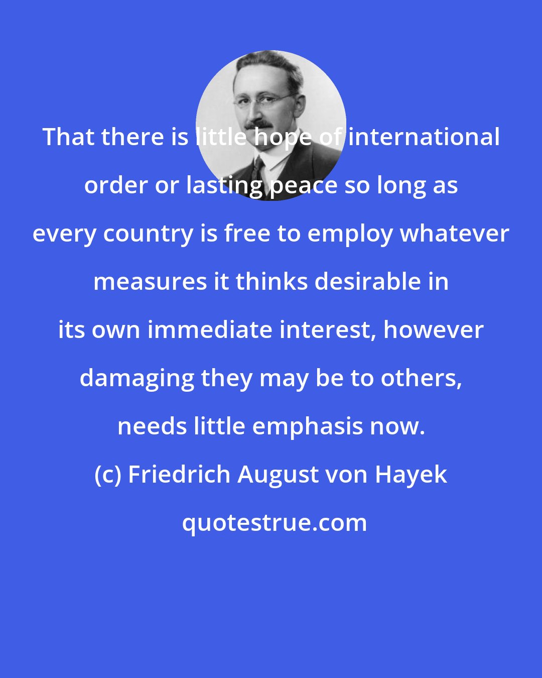 Friedrich August von Hayek: That there is little hope of international order or lasting peace so long as every country is free to employ whatever measures it thinks desirable in its own immediate interest, however damaging they may be to others, needs little emphasis now.