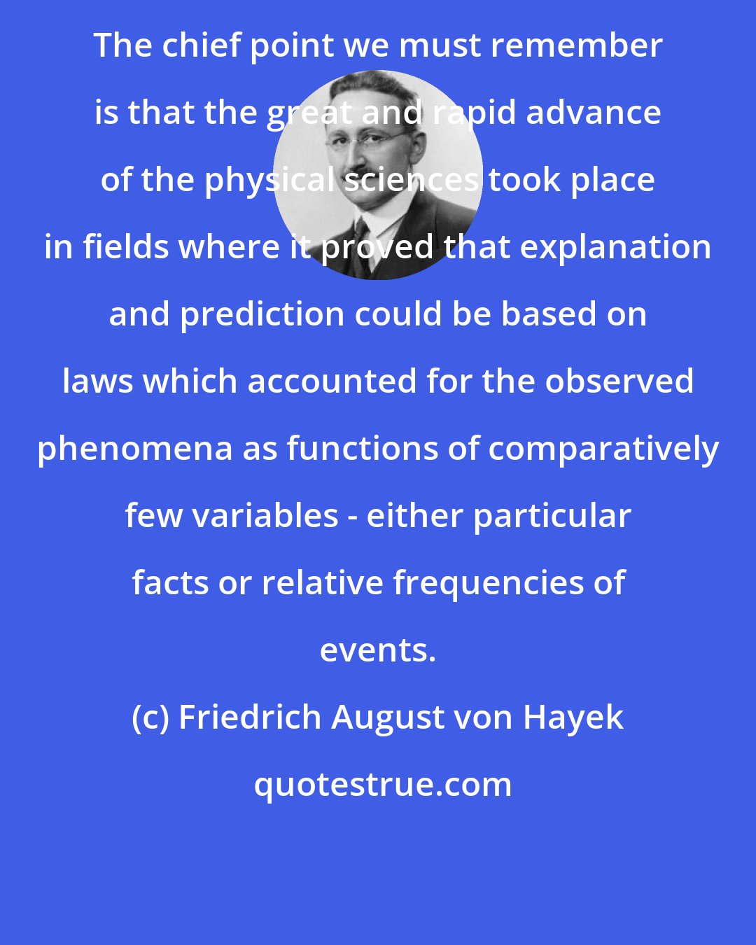 Friedrich August von Hayek: The chief point we must remember is that the great and rapid advance of the physical sciences took place in fields where it proved that explanation and prediction could be based on laws which accounted for the observed phenomena as functions of comparatively few variables - either particular facts or relative frequencies of events.