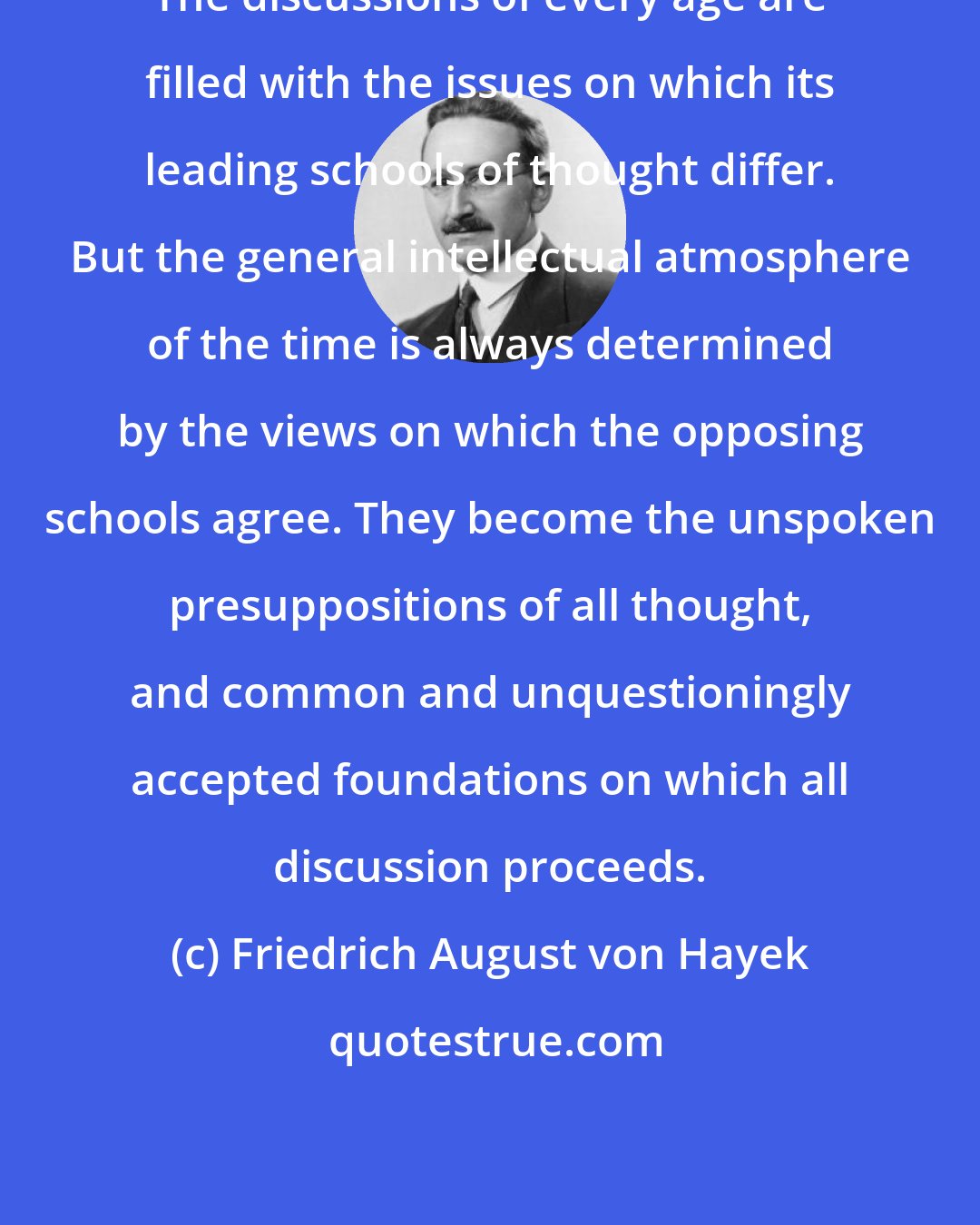 Friedrich August von Hayek: The discussions of every age are filled with the issues on which its leading schools of thought differ. But the general intellectual atmosphere of the time is always determined by the views on which the opposing schools agree. They become the unspoken presuppositions of all thought, and common and unquestioningly accepted foundations on which all discussion proceeds.