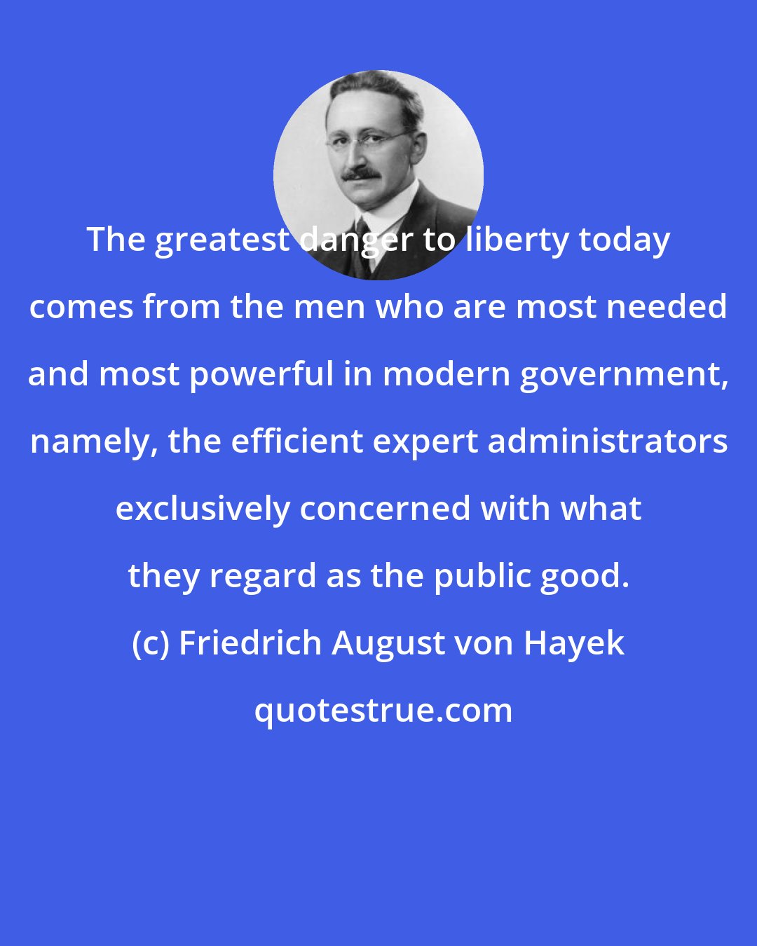 Friedrich August von Hayek: The greatest danger to liberty today comes from the men who are most needed and most powerful in modern government, namely, the efficient expert administrators exclusively concerned with what they regard as the public good.