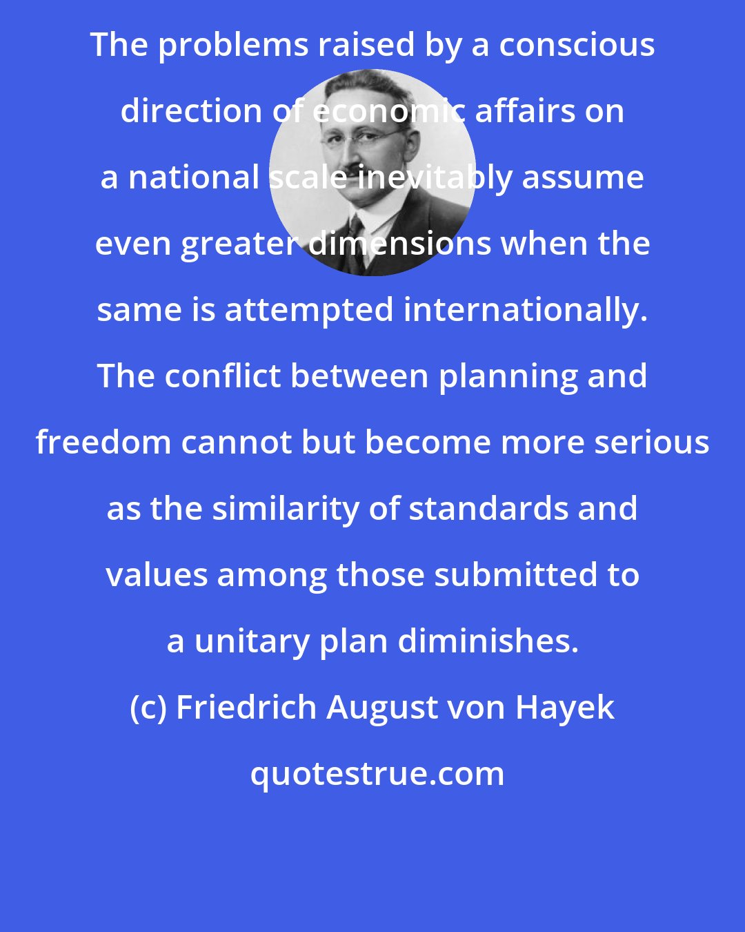 Friedrich August von Hayek: The problems raised by a conscious direction of economic affairs on a national scale inevitably assume even greater dimensions when the same is attempted internationally. The conflict between planning and freedom cannot but become more serious as the similarity of standards and values among those submitted to a unitary plan diminishes.