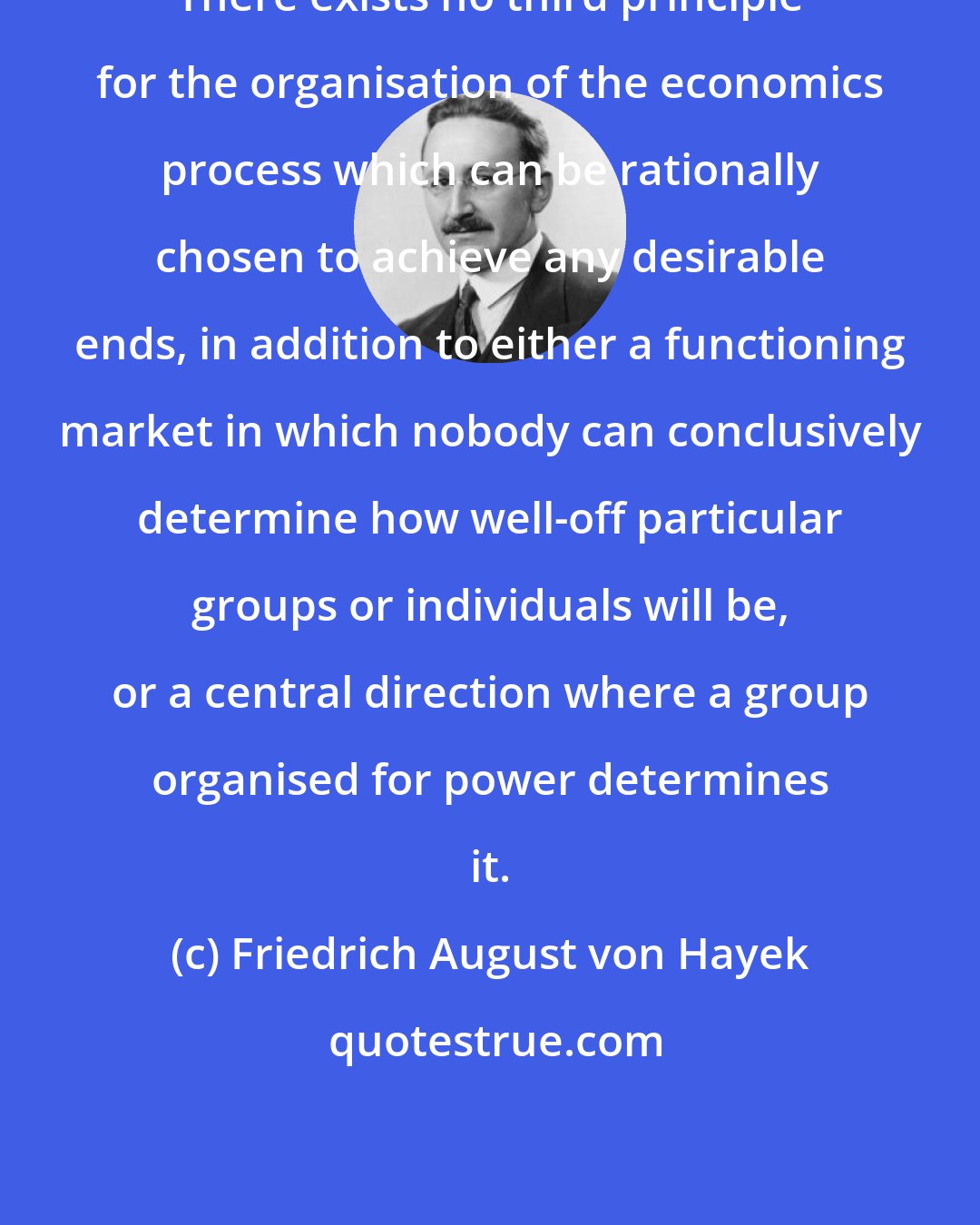 Friedrich August von Hayek: There exists no third principle for the organisation of the economics process which can be rationally chosen to achieve any desirable ends, in addition to either a functioning market in which nobody can conclusively determine how well-off particular groups or individuals will be, or a central direction where a group organised for power determines it.