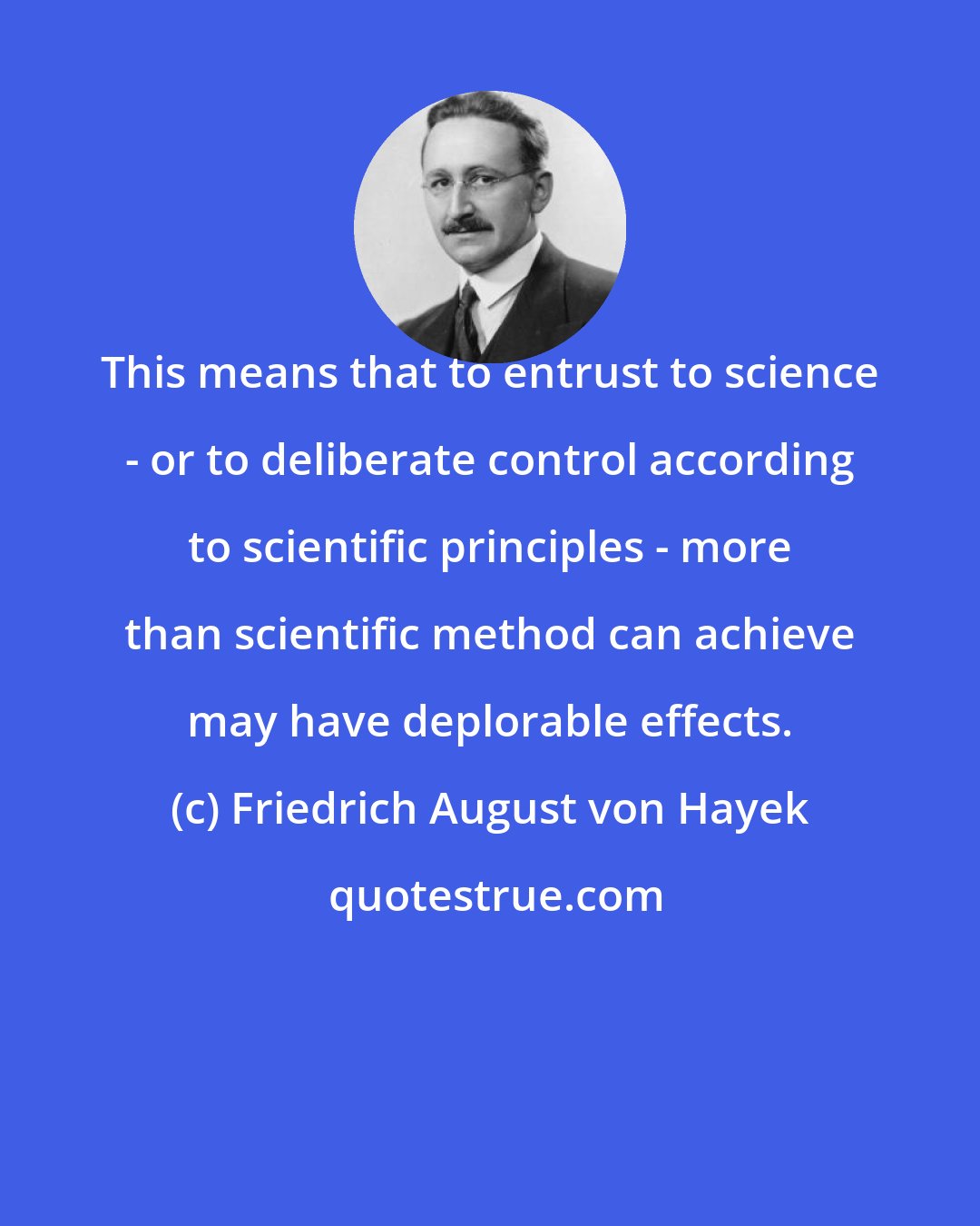 Friedrich August von Hayek: This means that to entrust to science - or to deliberate control according to scientific principles - more than scientific method can achieve may have deplorable effects.