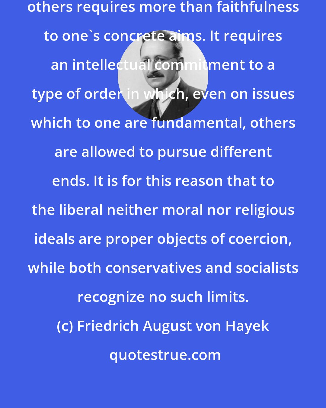 Friedrich August von Hayek: To live and work successfully with others requires more than faithfulness to one's concrete aims. It requires an intellectual commitment to a type of order in which, even on issues which to one are fundamental, others are allowed to pursue different ends. It is for this reason that to the liberal neither moral nor religious ideals are proper objects of coercion, while both conservatives and socialists recognize no such limits.