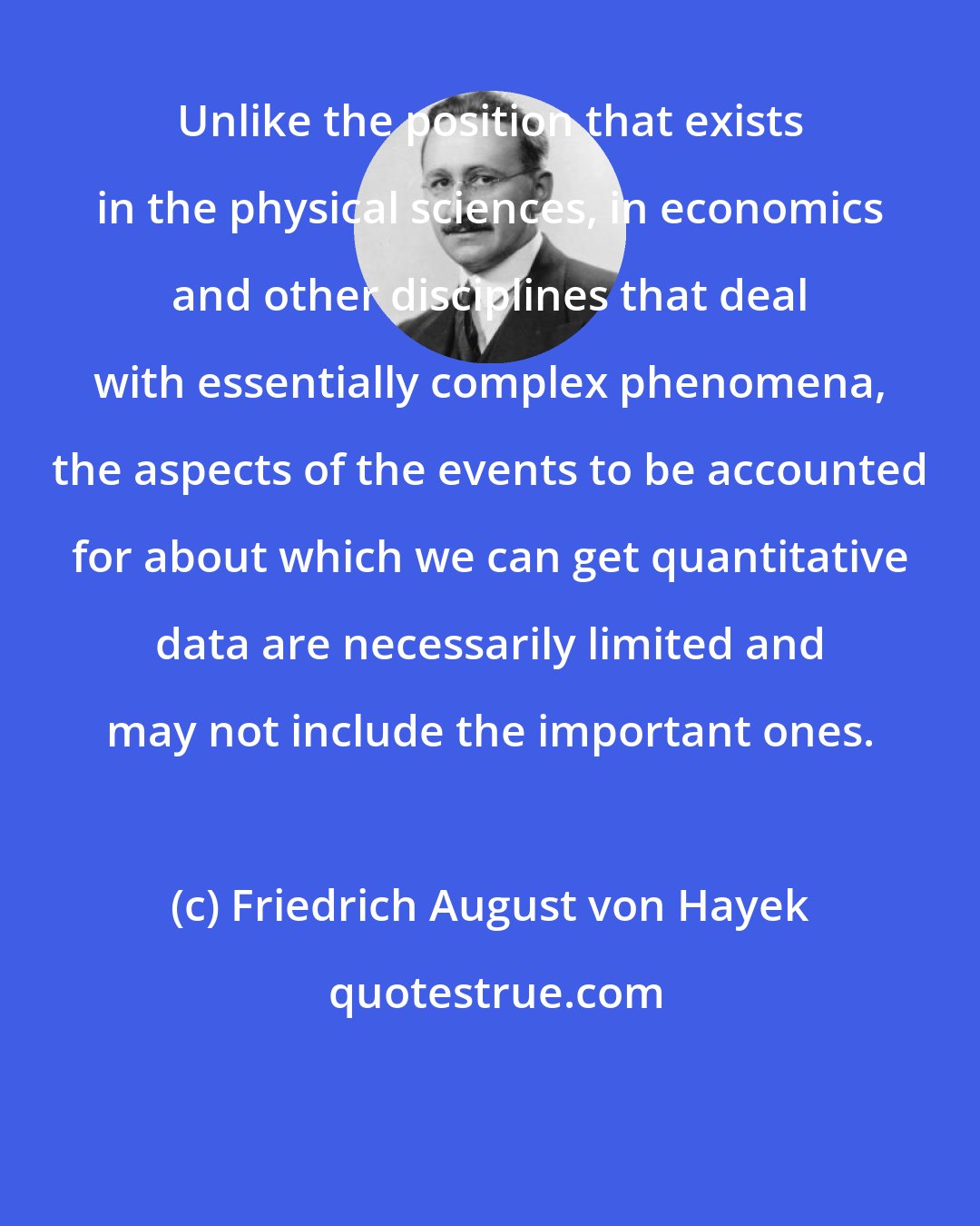 Friedrich August von Hayek: Unlike the position that exists in the physical sciences, in economics and other disciplines that deal with essentially complex phenomena, the aspects of the events to be accounted for about which we can get quantitative data are necessarily limited and may not include the important ones.