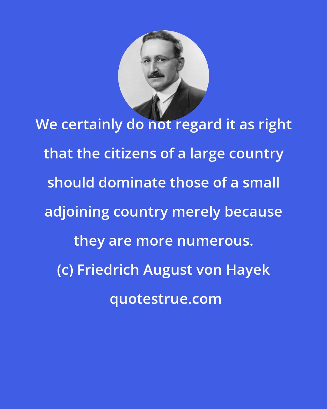 Friedrich August von Hayek: We certainly do not regard it as right that the citizens of a large country should dominate those of a small adjoining country merely because they are more numerous.