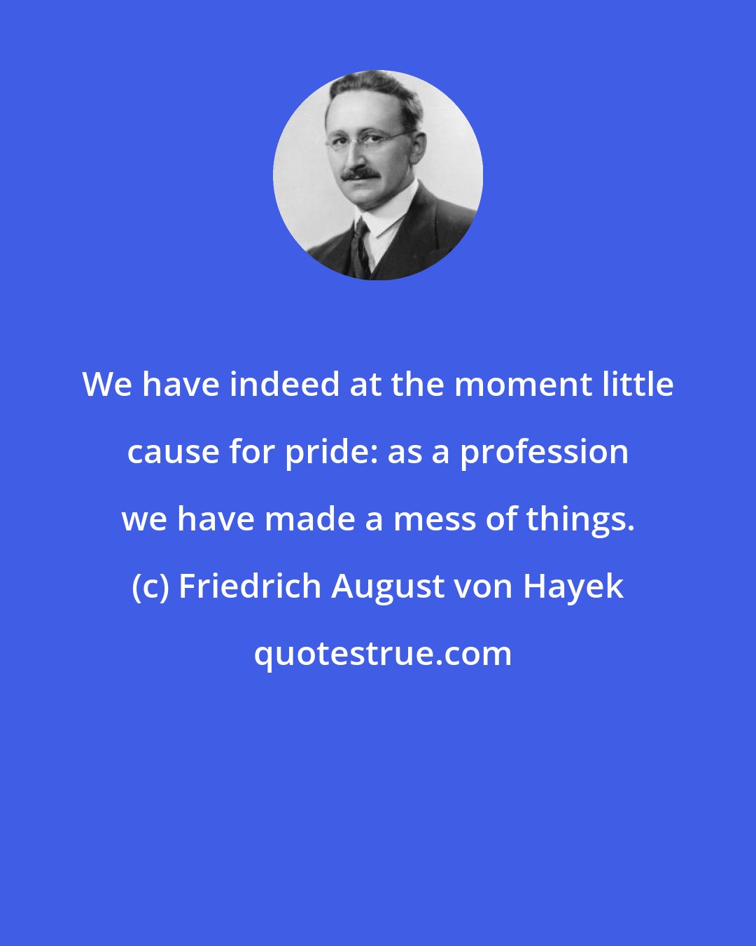 Friedrich August von Hayek: We have indeed at the moment little cause for pride: as a profession we have made a mess of things.