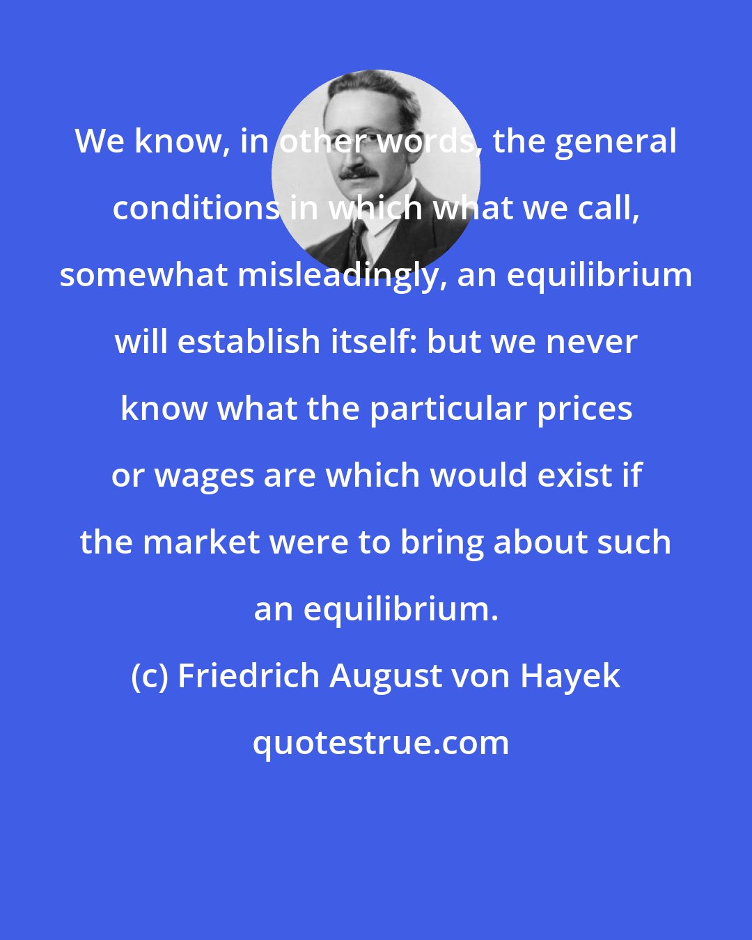 Friedrich August von Hayek: We know, in other words, the general conditions in which what we call, somewhat misleadingly, an equilibrium will establish itself: but we never know what the particular prices or wages are which would exist if the market were to bring about such an equilibrium.