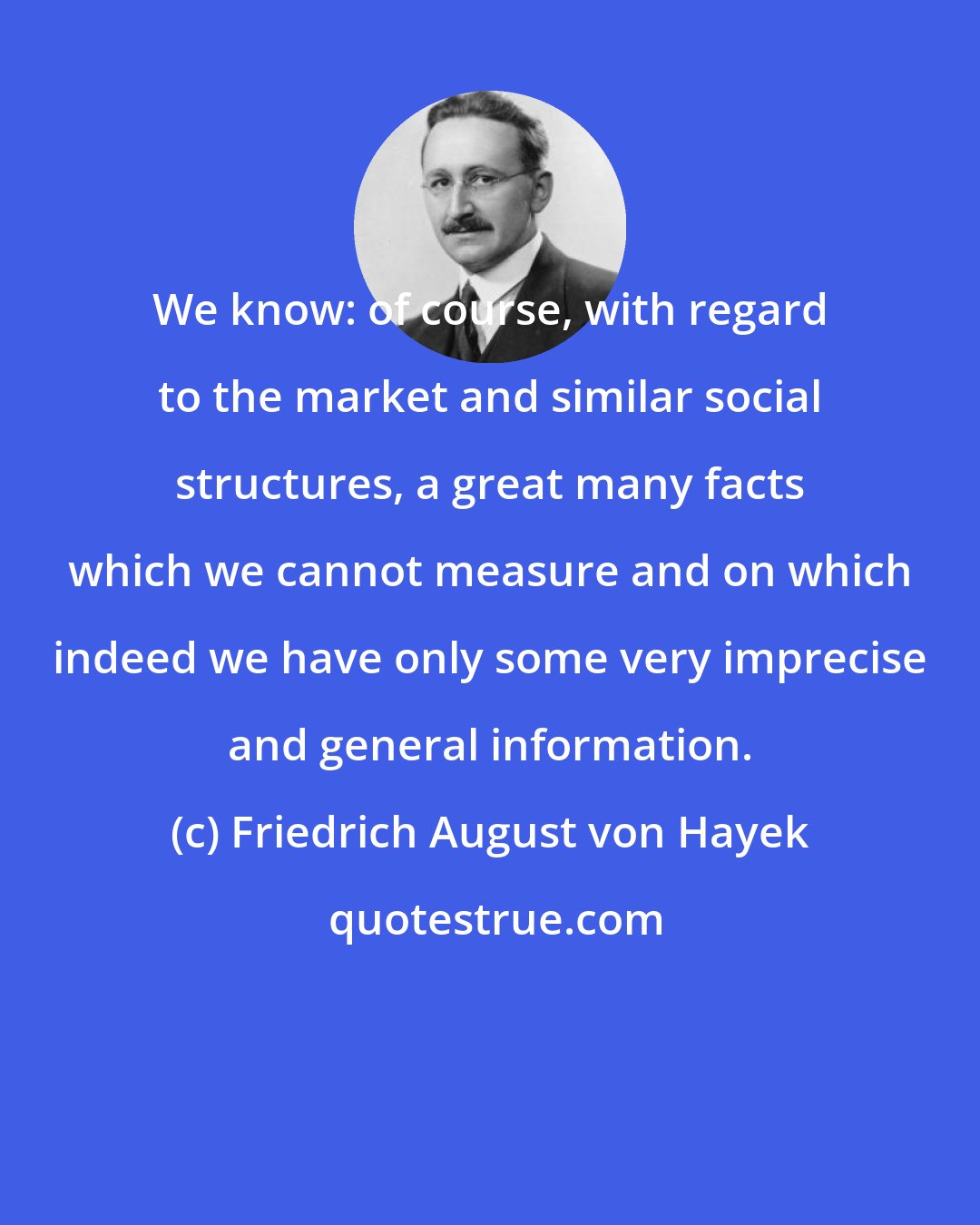 Friedrich August von Hayek: We know: of course, with regard to the market and similar social structures, a great many facts which we cannot measure and on which indeed we have only some very imprecise and general information.