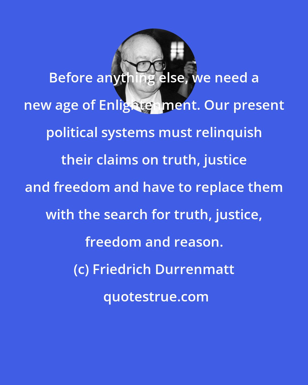 Friedrich Durrenmatt: Before anything else, we need a new age of Enlightenment. Our present political systems must relinquish their claims on truth, justice and freedom and have to replace them with the search for truth, justice, freedom and reason.