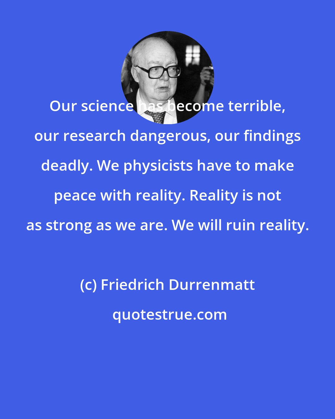 Friedrich Durrenmatt: Our science has become terrible, our research dangerous, our findings deadly. We physicists have to make peace with reality. Reality is not as strong as we are. We will ruin reality.