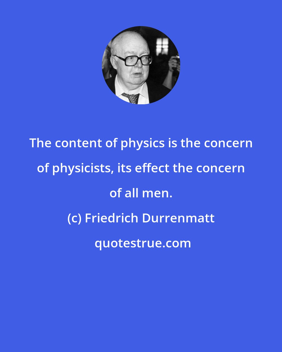 Friedrich Durrenmatt: The content of physics is the concern of physicists, its effect the concern of all men.