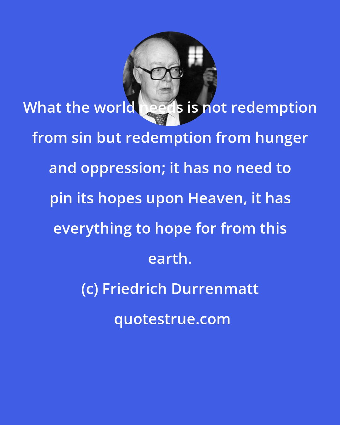 Friedrich Durrenmatt: What the world needs is not redemption from sin but redemption from hunger and oppression; it has no need to pin its hopes upon Heaven, it has everything to hope for from this earth.