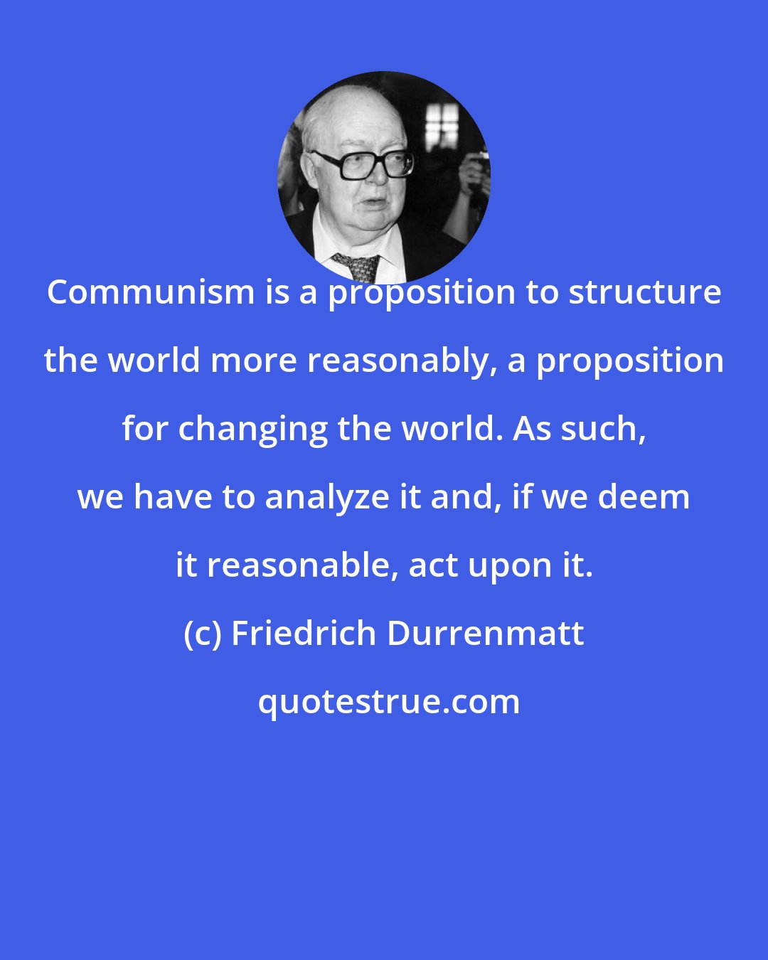 Friedrich Durrenmatt: Communism is a proposition to structure the world more reasonably, a proposition for changing the world. As such, we have to analyze it and, if we deem it reasonable, act upon it.