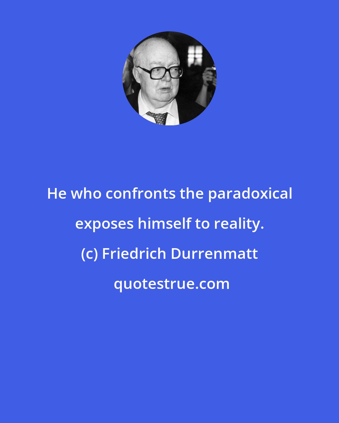 Friedrich Durrenmatt: He who confronts the paradoxical exposes himself to reality.