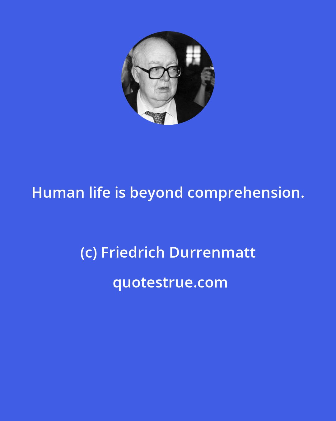 Friedrich Durrenmatt: Human life is beyond comprehension.